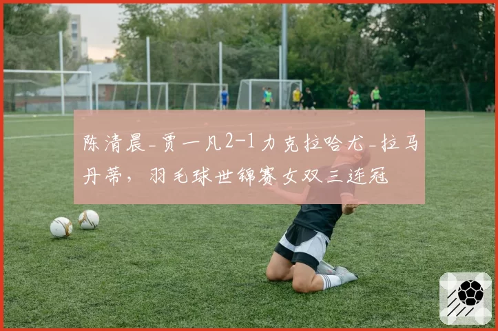 陈清晨_贾一凡2-1力克拉哈尤_拉马丹蒂，羽毛球世锦赛女双三连冠