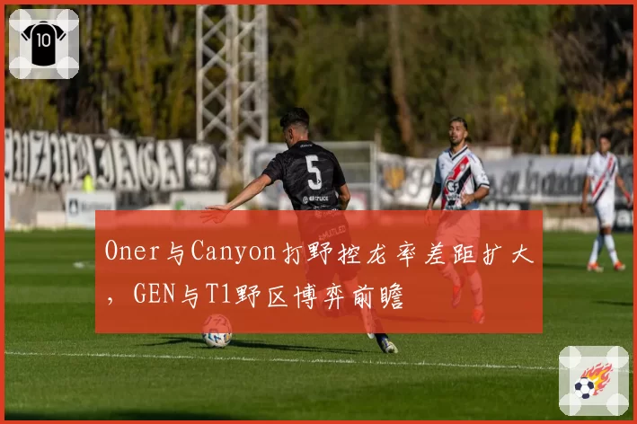 Oner与Canyon打野控龙率差距扩大,GEN与T1野区博弈前瞻