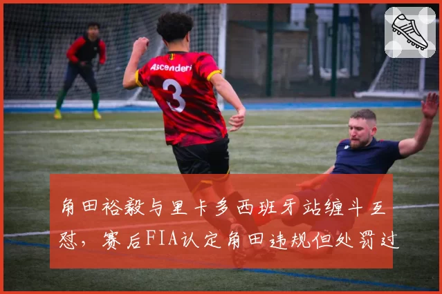 角田裕毅与里卡多西班牙站缠斗互怼，赛后FIA认定角田违规但处罚过轻
