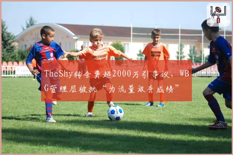 TheShy转会费超2000万引争议,WBG管理层被批“为流量放弃成绩”