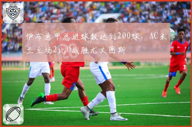 伊布意甲总进球数达到200球，AC米兰主场2比0战胜尤文图斯
