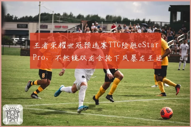 王者荣耀世冠预选赛TTG险胜eStarPro,不然镜双龙会抢下风暴龙王逆转局势