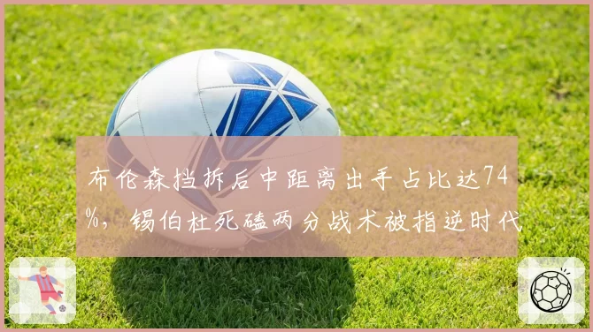 布伦森挡拆后中距离出手占比达74%,锡伯杜死磕两分战术被指逆时代潮流