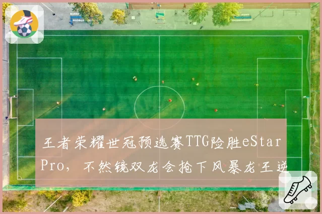 王者荣耀世冠预选赛TTG险胜eStarPro,不然镜双龙会抢下风暴龙王逆转局势