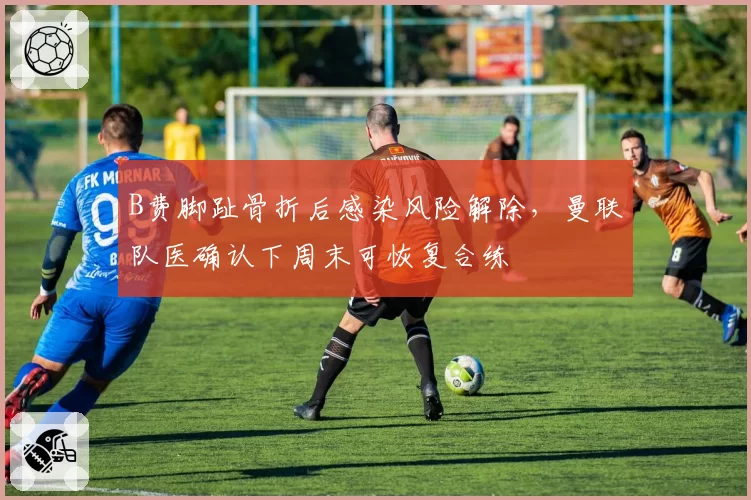 B费脚趾骨折后感染风险解除,曼联队医确认下周末可恢复合练