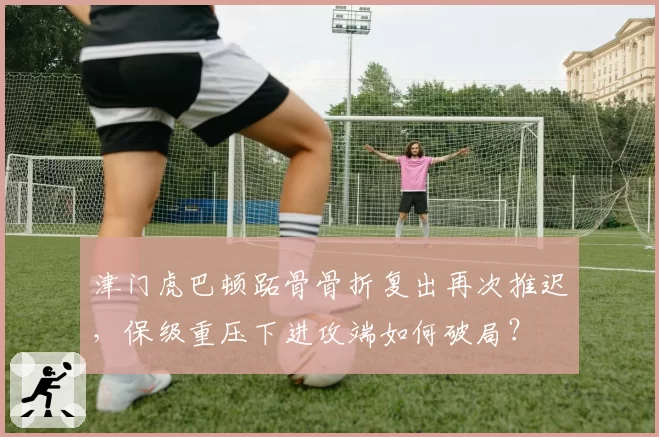 津门虎巴顿跖骨骨折复出再次推迟，保级重压下进攻端如何破局？