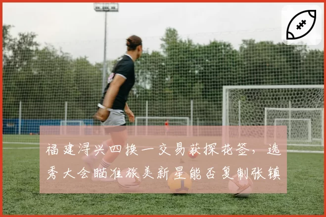 福建浔兴四换一交易获探花签,选秀大会瞄准旅美新星能否复制张镇麟奇迹