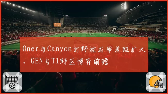 Oner与Canyon打野控龙率差距扩大,GEN与T1野区博弈前瞻