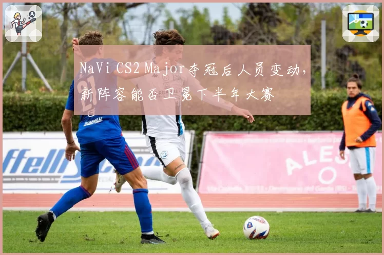 NaVi CS2 Major夺冠后人员变动，新阵容能否卫冕下半年大赛