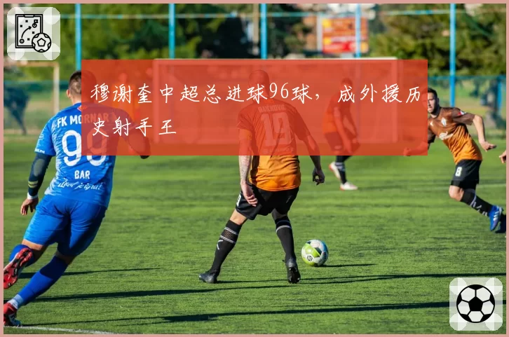 穆谢奎中超总进球96球,成外援历史射手王
