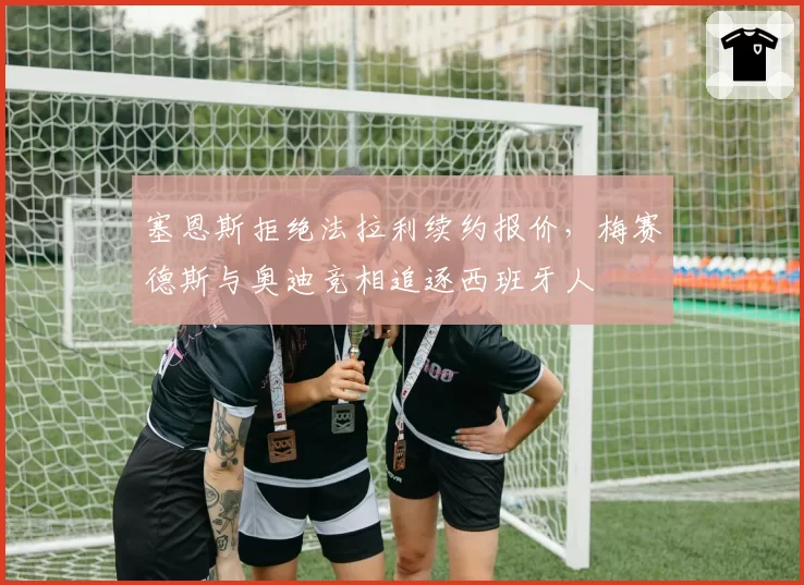 塞恩斯拒绝法拉利续约报价，梅赛德斯与奥迪竞相追逐西班牙人