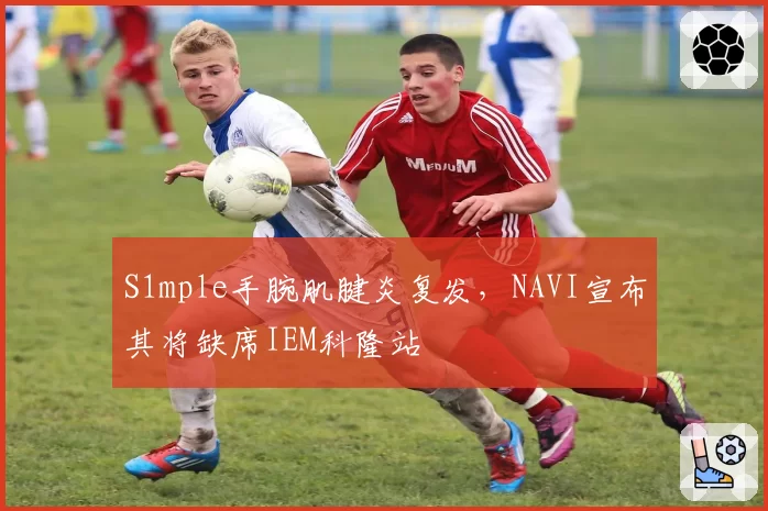 S1mple手腕肌腱炎复发,NAVI宣布其将缺席IEM科隆站