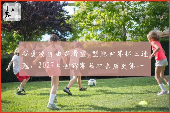谷爱凌自由式滑雪U型池世界杯三连冠,2027年世锦赛或冲击历史第一人