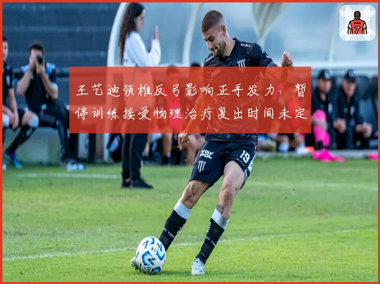 王艺迪颈椎反弓影响正手发力，暂停训练接受物理治疗复出时间未定