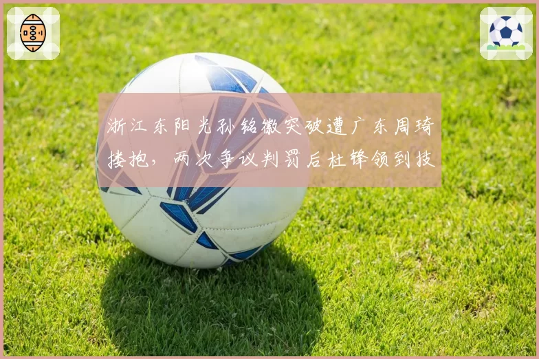 浙江东阳光孙铭徽突破遭广东周琦搂抱，两次争议判罚后杜锋领到技术犯规
