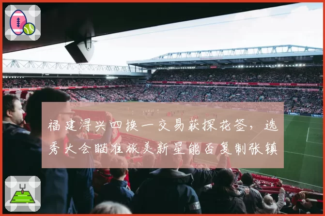 福建浔兴四换一交易获探花签,选秀大会瞄准旅美新星能否复制张镇麟奇迹