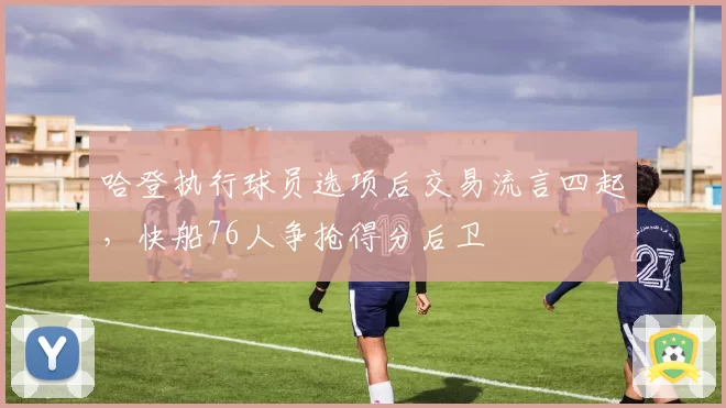 哈登执行球员选项后交易流言四起，快船76人争抢得分后卫
