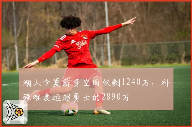 湖人今夏薪资空间仅剩1240万，补强难度远超勇士的2890万