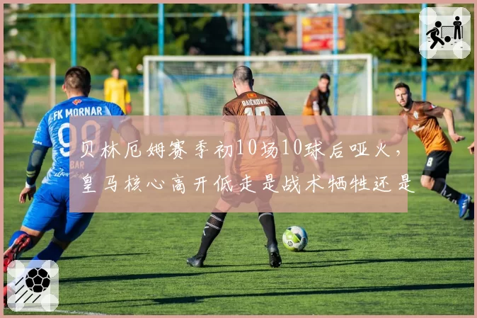 贝林厄姆赛季初10场10球后哑火，皇马核心高开低走是战术牺牲还是体能瓶颈