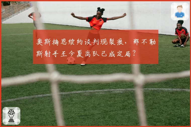 奥斯梅恩续约谈判现裂痕，那不勒斯射手王今夏离队已成定局？