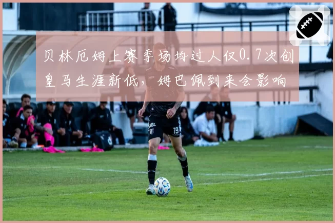 贝林厄姆上赛季场均过人仅0.7次创皇马生涯新低，姆巴佩到来会影响其前插空间？