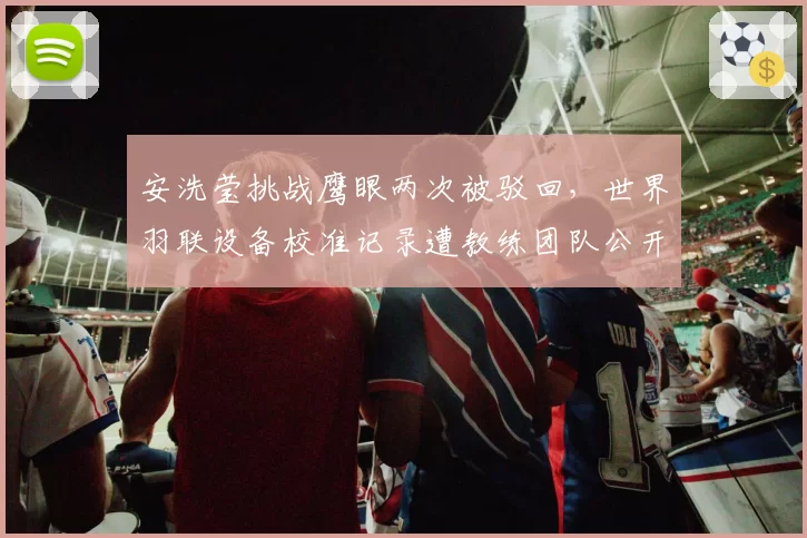 安洗莹挑战鹰眼两次被驳回,世界羽联设备校准记录遭教练团队公开质疑