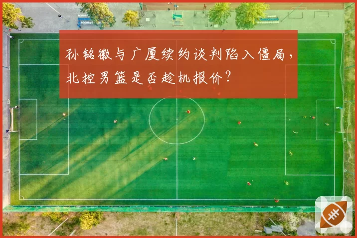 孙铭徽与广厦续约谈判陷入僵局，北控男篮是否趁机报价？