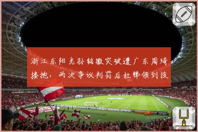 浙江东阳光孙铭徽突破遭广东周琦搂抱，两次争议判罚后杜锋领到技术犯规