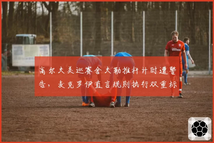 高尔夫美巡赛舍夫勒推杆计时遭警告，麦克罗伊直言规则执行双重标准