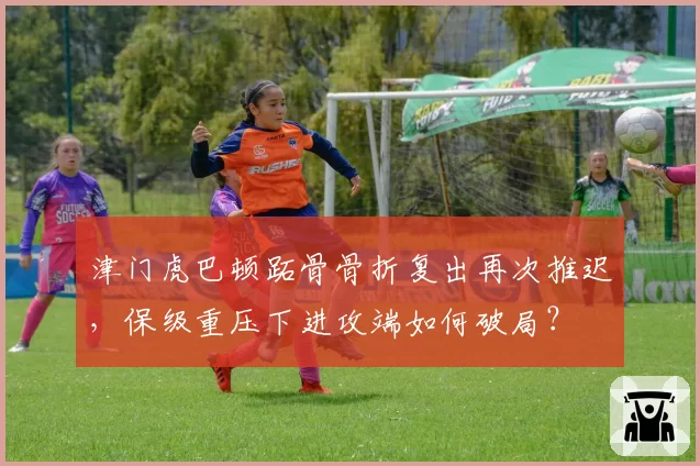 津门虎巴顿跖骨骨折复出再次推迟，保级重压下进攻端如何破局？