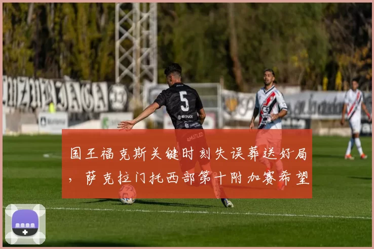 国王福克斯关键时刻失误葬送好局，萨克拉门托西部第十附加赛希望渺茫