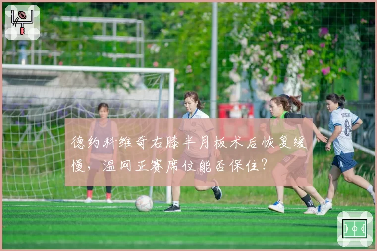 德约科维奇右膝半月板术后恢复缓慢,温网正赛席位能否保住?