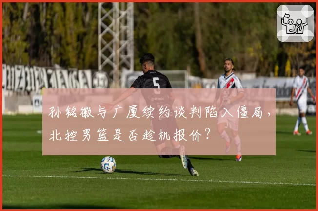 孙铭徽与广厦续约谈判陷入僵局,北控男篮是否趁机报价?