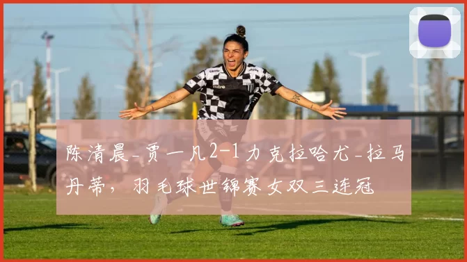 陈清晨_贾一凡2-1力克拉哈尤_拉马丹蒂,羽毛球世锦赛女双三连冠